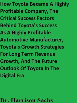 cover image of How Toyota Became a Highly Profitable Company, the Critical Success Factors Behind Toyota's Success As a Highly Profitable Automotive Manufacturer, Toyota's Growth Strategies For Long Term Revenue Growth, and the Future Outlook of Toyota